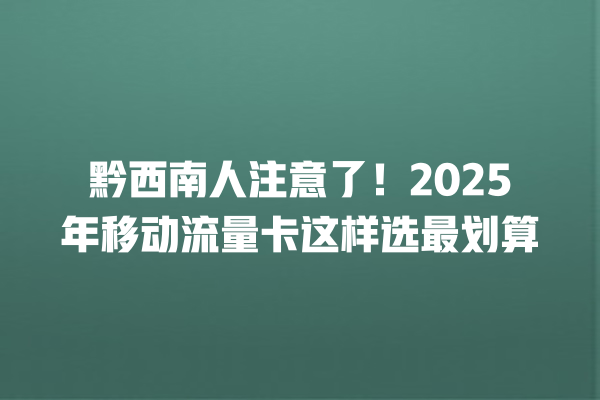 黔西南人注意了！2025年移动流量卡这样选最划算