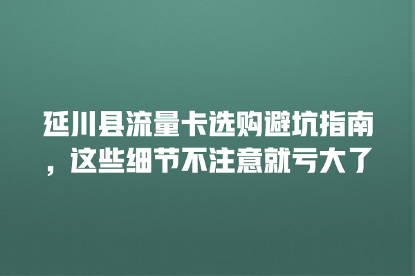 延川县流量卡选购避坑指南，这些细节不注意就亏大了