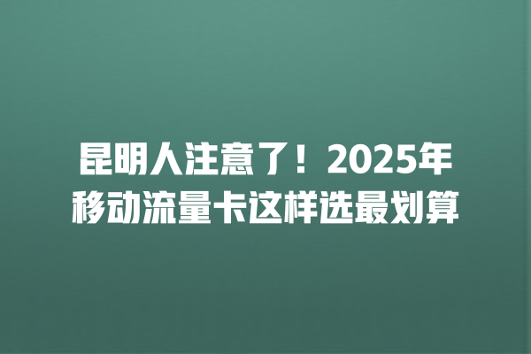昆明人注意了！2025年移动流量卡这样选最划算