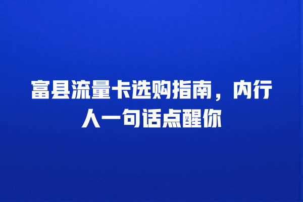 富县流量卡选购指南，内行人一句话点醒你
