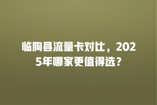 临朐县流量卡对比，2025年哪家更值得选？
