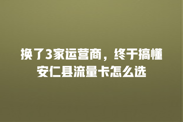 换了3家运营商，终于搞懂安仁县流量卡怎么选