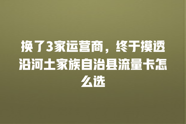 换了3家运营商，终于摸透沿河土家族自治县流量卡怎么选