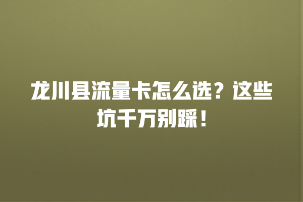 龙川县流量卡怎么选？这些坑千万别踩！