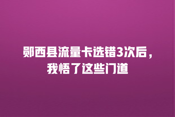 郧西县流量卡选错3次后，我悟了这些门道