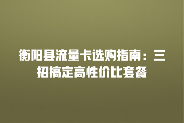 衡阳县流量卡选购指南：三招搞定高性价比套餐