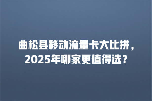 曲松县移动流量卡大比拼，2025年哪家更值得选？