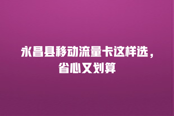 永昌县移动流量卡这样选，省心又划算