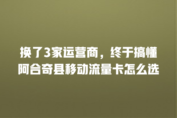 换了3家运营商，终于搞懂阿合奇县移动流量卡怎么选