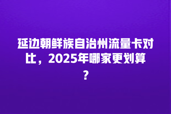 延边朝鲜族自治州流量卡对比，2025年哪家更划算？