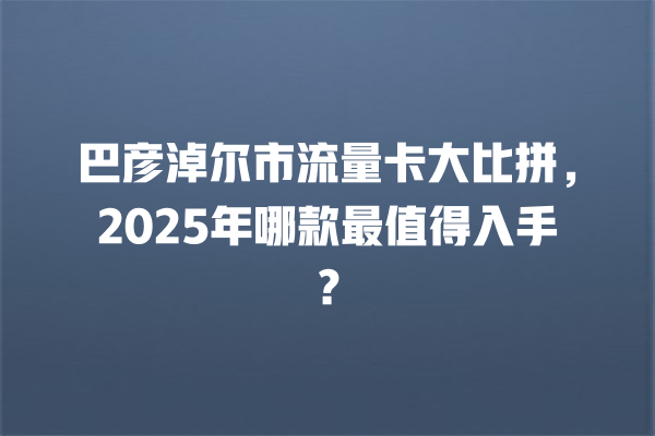巴彦淖尔市流量卡大比拼，2025年哪款最值得入手？