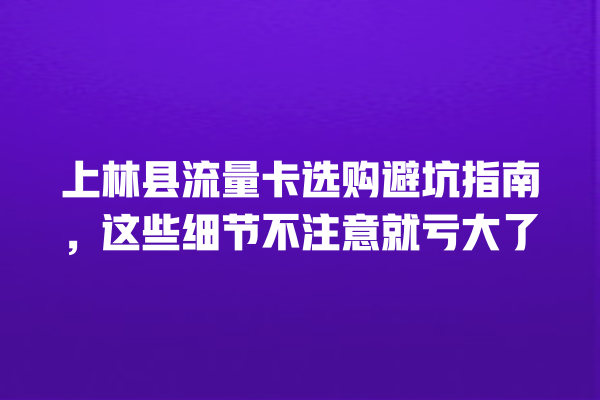 上林县流量卡选购避坑指南，这些细节不注意就亏大了