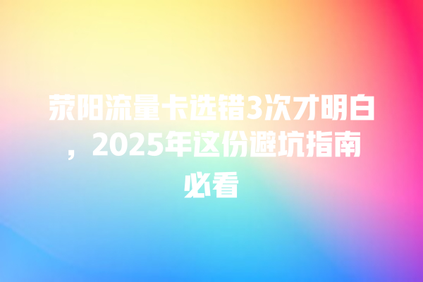 荥阳流量卡选错3次才明白，2025年这份避坑指南必看