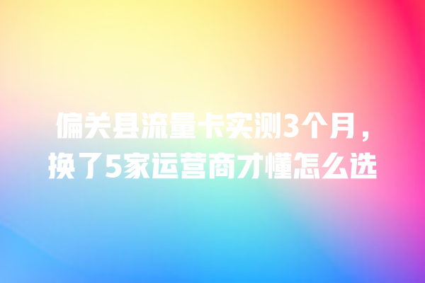 偏关县流量卡实测3个月，换了5家运营商才懂怎么选