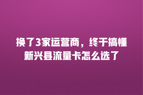 换了3家运营商，终于搞懂新兴县流量卡怎么选了