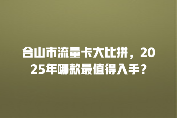 合山市流量卡大比拼，2025年哪款最值得入手？