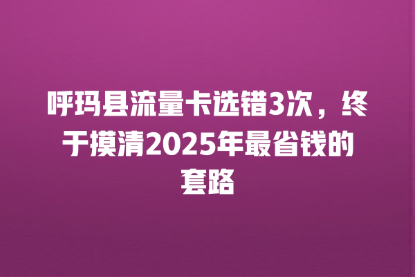 呼玛县流量卡选错3次，终于摸清2025年最省钱的套路