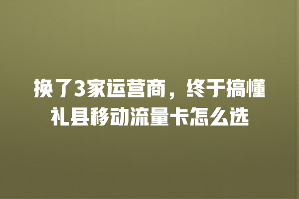 换了3家运营商，终于搞懂礼县移动流量卡怎么选