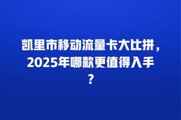 凯里市移动流量卡大比拼，2025年哪款更值得入手？