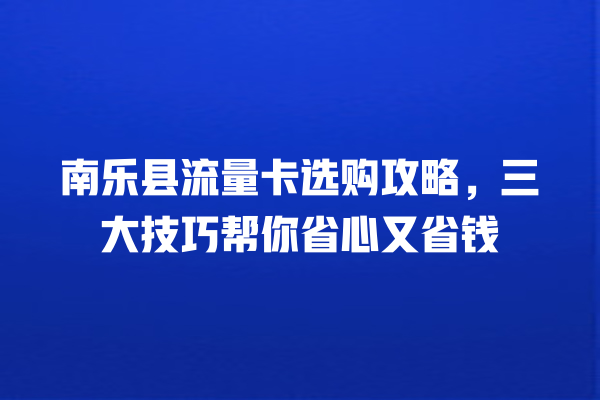 南乐县流量卡选购攻略,三大技巧帮你省心又省钱