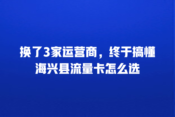 换了3家运营商，终于搞懂海兴县流量卡怎么选