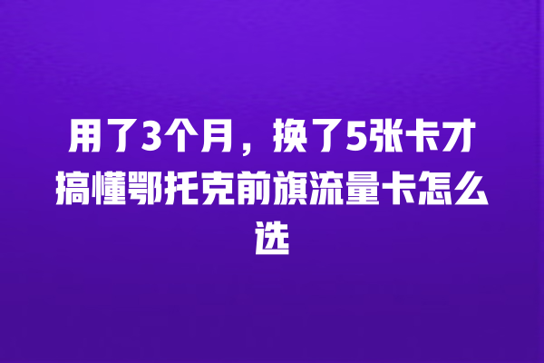 用了3个月，换了5张卡才搞懂鄂托克前旗流量卡怎么选