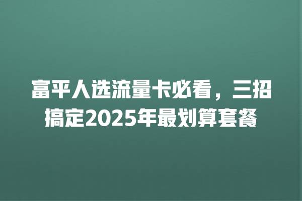 富平人选流量卡必看，三招搞定2025年最划算套餐
