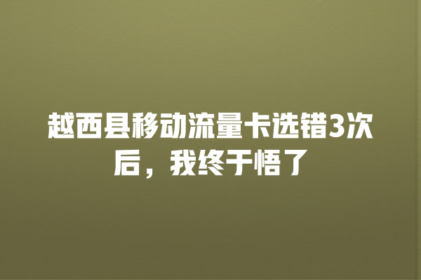 越西县移动流量卡选错3次后，我终于悟了