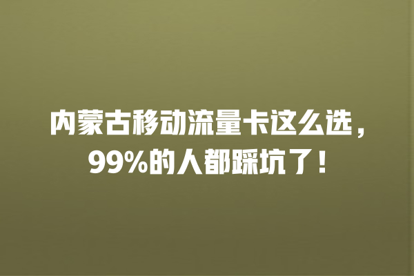 内蒙古移动流量卡这么选，99%的人都踩坑了！
