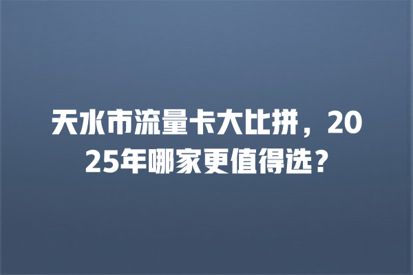 天水市流量卡大比拼，2025年哪家更值得选？