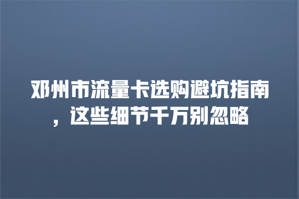 邓州市流量卡选购避坑指南，这些细节千万别忽略