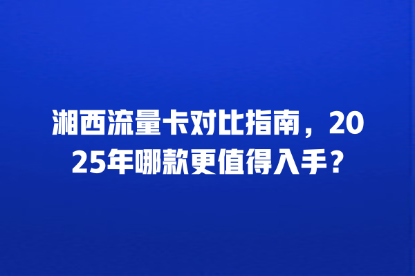 湘西流量卡对比指南，2025年哪款更值得入手？