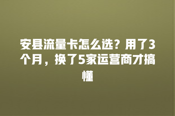 安县流量卡怎么选？用了3个月，换了5家运营商才搞懂