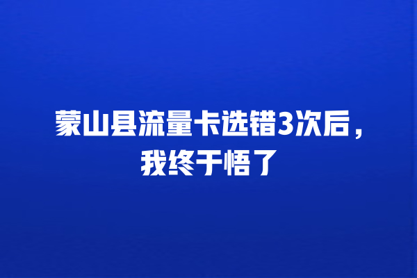 蒙山县流量卡选错3次后，我终于悟了