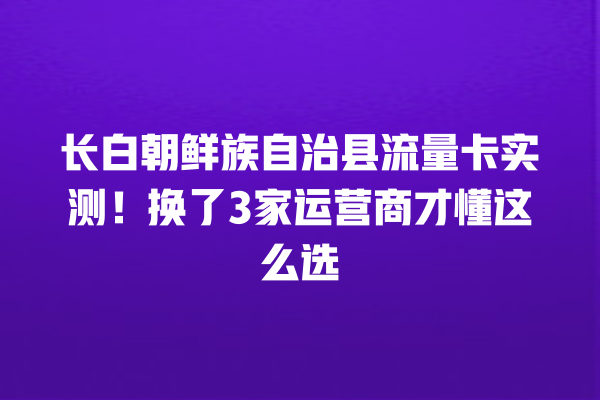 长白朝鲜族自治县流量卡实测！换了3家运营商才懂这么选