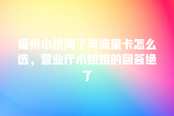 福州小伙问了句流量卡怎么选，营业厅小姐姐的回答绝了