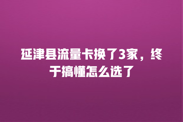 延津县流量卡换了3家，终于搞懂怎么选了