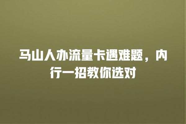 马山人办流量卡遇难题，内行一招教你选对