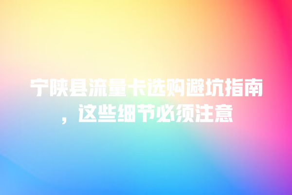 宁陕县流量卡选购避坑指南，这些细节必须注意