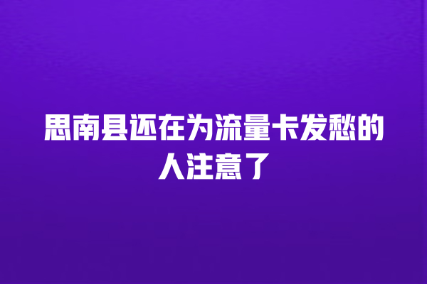思南县还在为流量卡发愁的人注意了