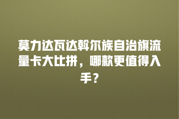 莫力达瓦达斡尔族自治旗流量卡大比拼，哪款更值得入手？