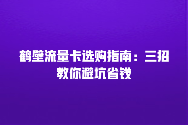 鹤壁流量卡选购指南：三招教你避坑省钱