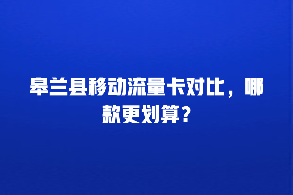 皋兰县移动流量卡对比,哪款更划算?