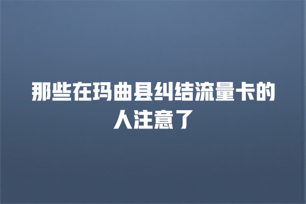 那些在玛曲县纠结流量卡的人注意了