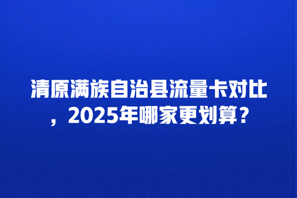清原满族自治县流量卡对比，2025年哪家更划算？