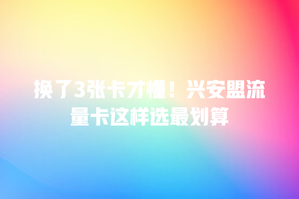 换了3张卡才懂！兴安盟流量卡这样选最划算