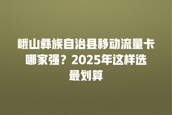 峨山彝族自治县移动流量卡哪家强？2025年这样选最划算