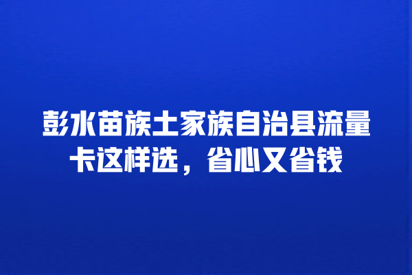 彭水苗族土家族自治县流量卡这样选，省心又省钱