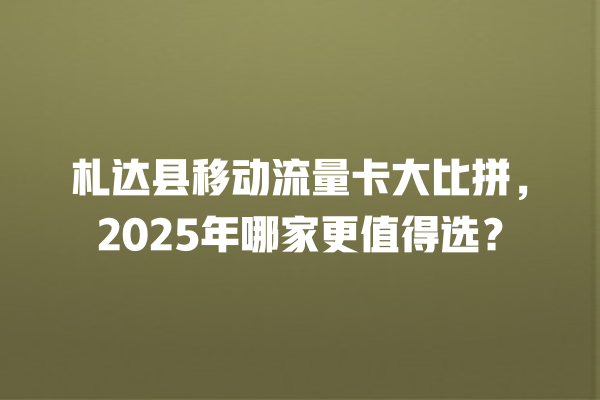 札达县移动流量卡大比拼，2025年哪家更值得选？