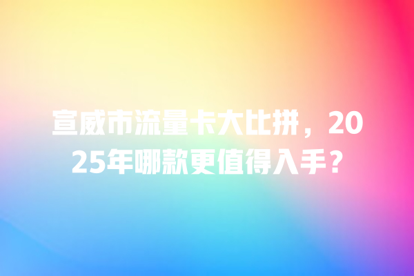 宣威市流量卡大比拼，2025年哪款更值得入手？